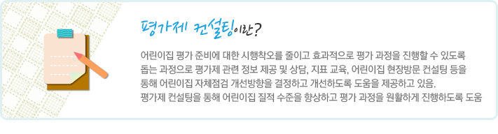 평가제 컨설팅이란 어린이집 평가 준비에 대한 시행착오를 줄이고 효과적으로 평가 과정을 진행할 수 있도록 돕는 과정으로 평가제 관련 정보 제공 및 상담, 지표 교육, 어린이집 현장방문 컨설팅 등을 통해 어린이집 자체점검 개선방향을 결정하고 개선하도록 도움을 제공하고 있음. 평가제 컨설팅을 통해 어린이집 질적 수준을 향상하고 평가 과정을 원활하게 진행하도록 도움