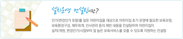 설치운영 컨설팅이란 인가(변경인가 포함)를 앞둔 어린이집을 대상으로 어린이집 초기 운영에 필요한 보육과정, 보육환경구성, 재무회계, 인사관리 등의 제반 내용을 컨설팅하여 어린이집이 설치(개원, 변경인가)시점부터 질 높은 보육서비스를 갖출 수 있도록 지원하는 컨설팅