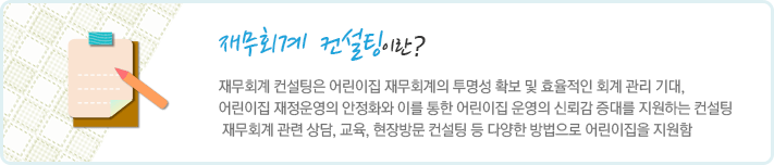 재무회계 컨설팅이란 재무회계 컨설팅은 어린이집 재무회계의 투명성 확보 및 효율적인 회계 관리 기대, 어린이집 재정운영의 안정화와 이를 통한 어린이집 운영의 신뢰감 증대를 지원하는 컨설팅 재무회계 관련 상담, 교육, 현장방문 컨설팅 등 다양한 방법으로 어린이집을 지원함