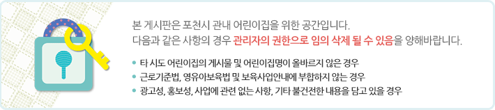 본 게시판은 포천시 관내 어린이집을 위한 공간입니다.
다음과 같은 사항의 경우 관리자의 권한으로 임의 삭제 될 수 있음을 양해바랍니다.  
-타 시도 어린이집의 게시물 및 어린이집명이 올바르지 않은 경우
-근로기준법, 영유아보육법 및 보육사업안내에 부합하지 않는 경우
-광고성, 홍보성, 사업에 관련 없는 사항, 기타 불건전한 내용을 담고 있을 경우